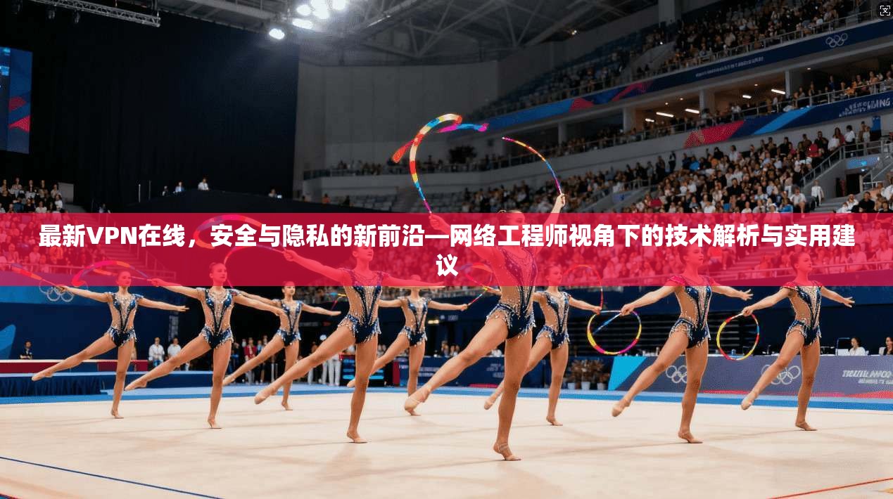 最新VPN在线，安全与隐私的新前沿—网络工程师视角下的技术解析与实用建议