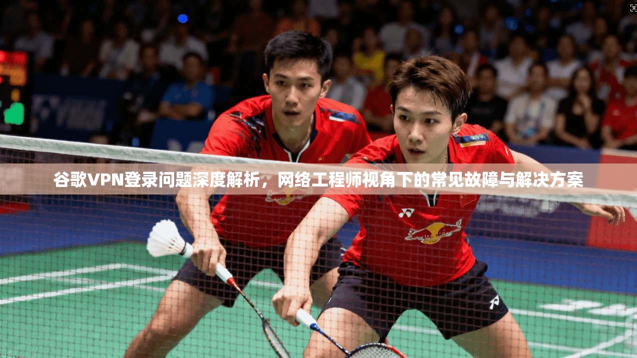 谷歌VPN登录问题深度解析，网络工程师视角下的常见故障与解决方案