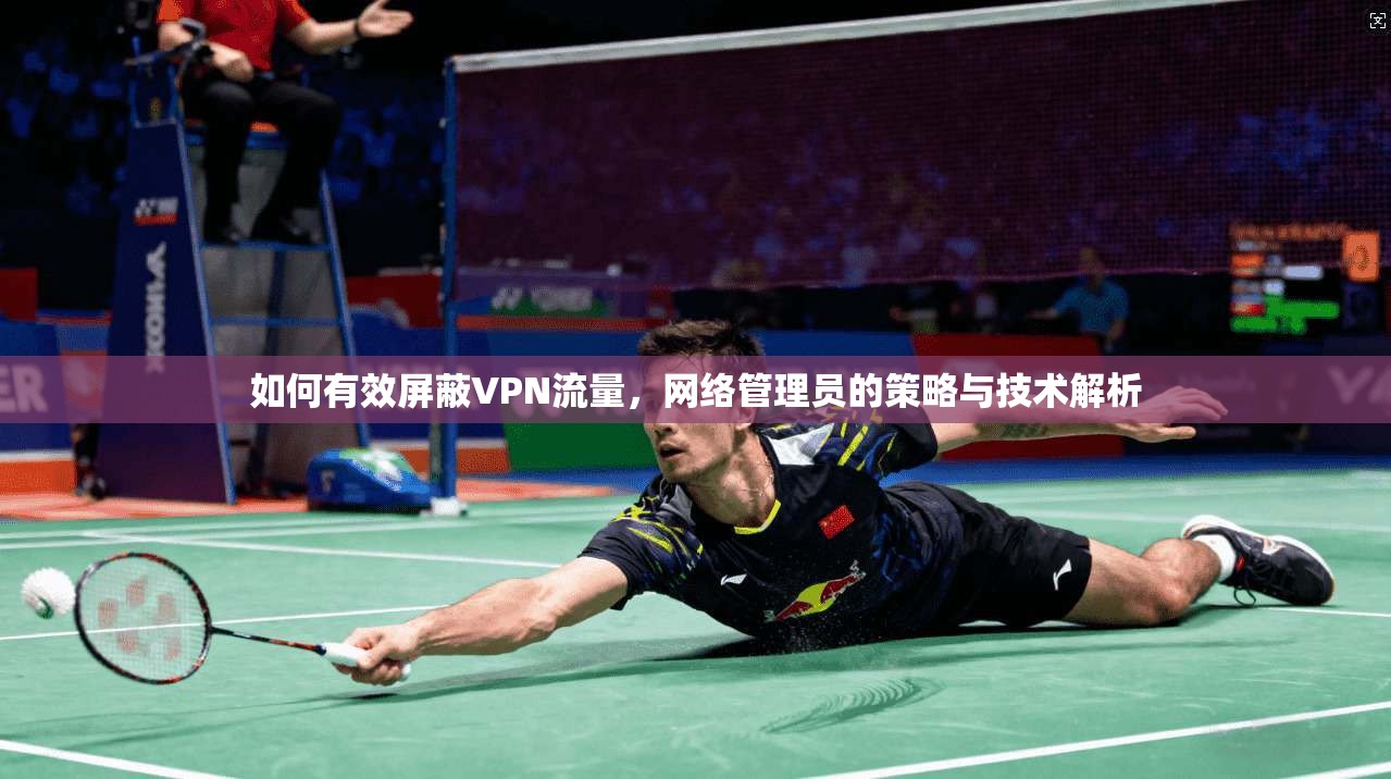 如何有效屏蔽VPN流量，网络管理员的策略与技术解析