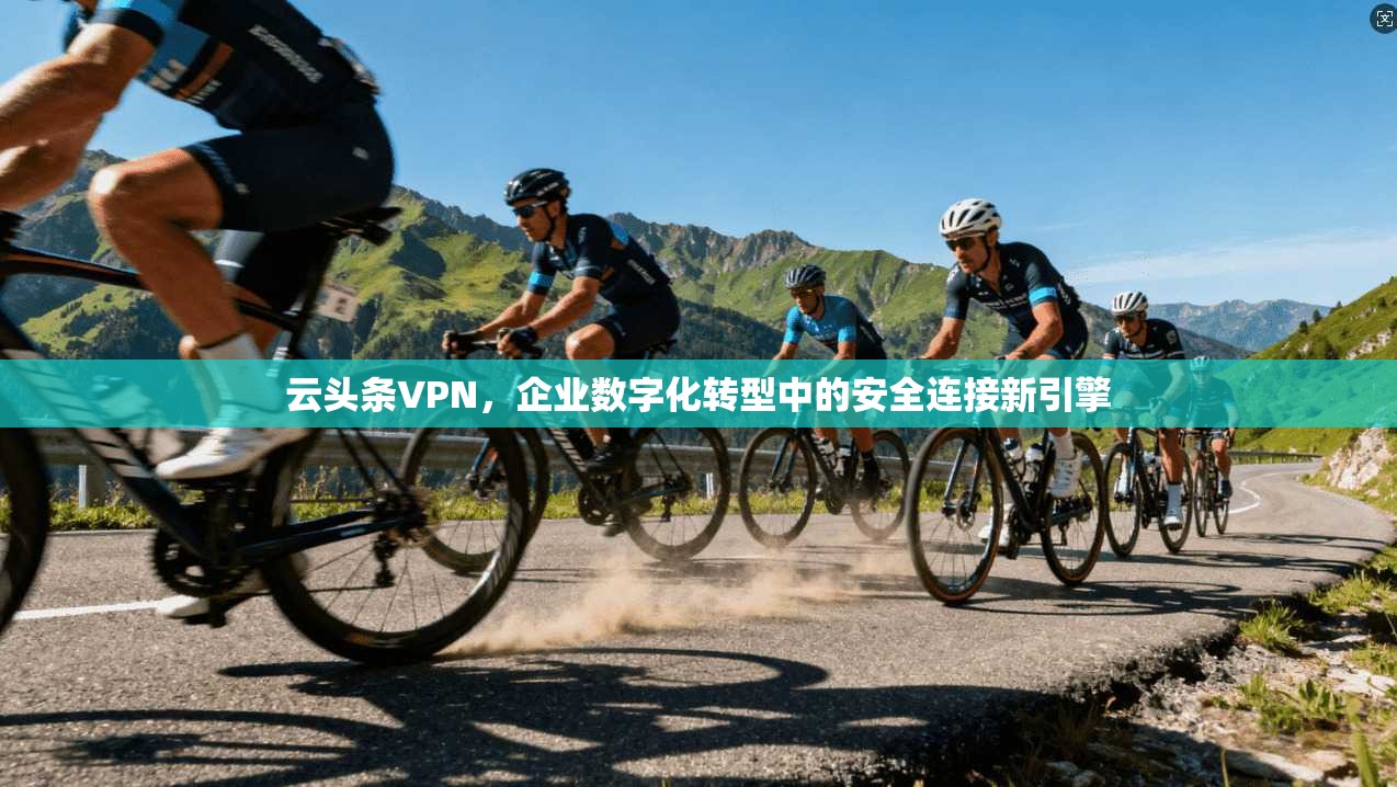 云头条VPN，企业数字化转型中的安全连接新引擎