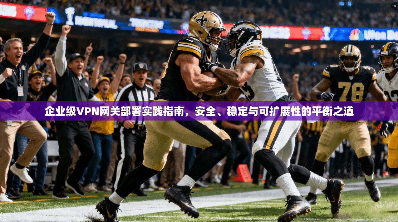 企业级VPN网关部署实践指南，安全、稳定与可扩展性的平衡之道
