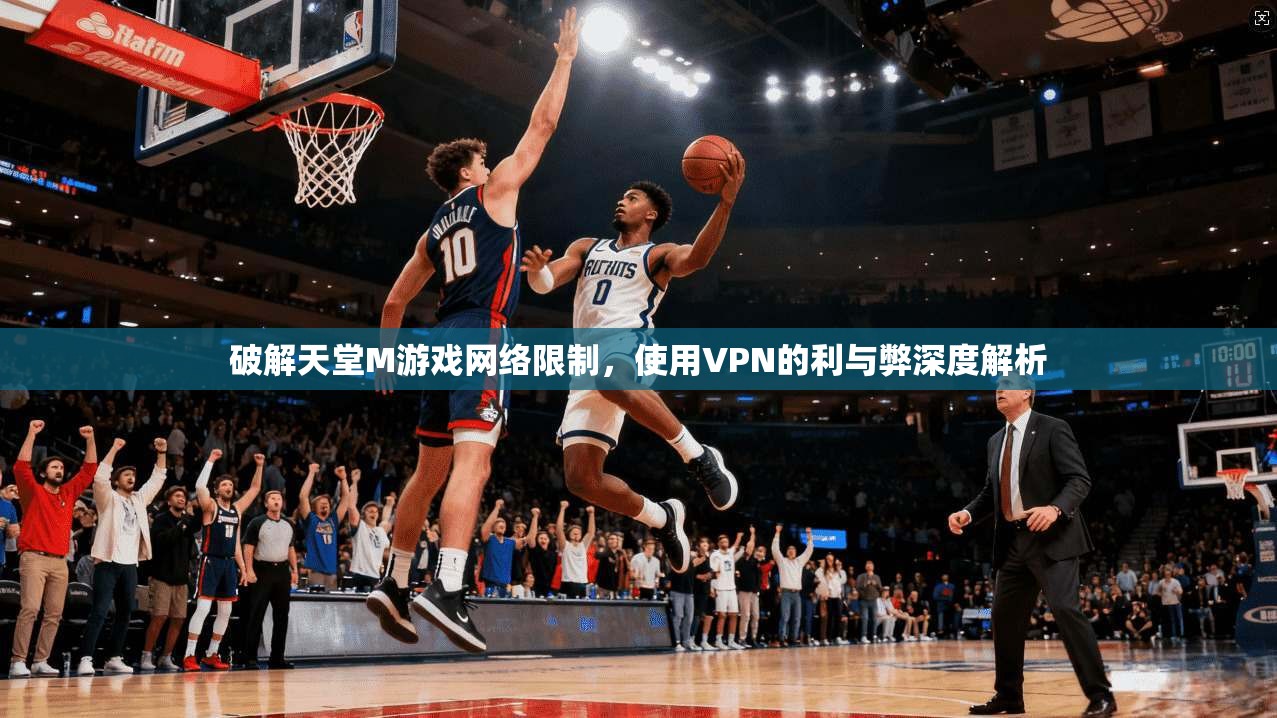破解天堂M游戏网络限制，使用VPN的利与弊深度解析