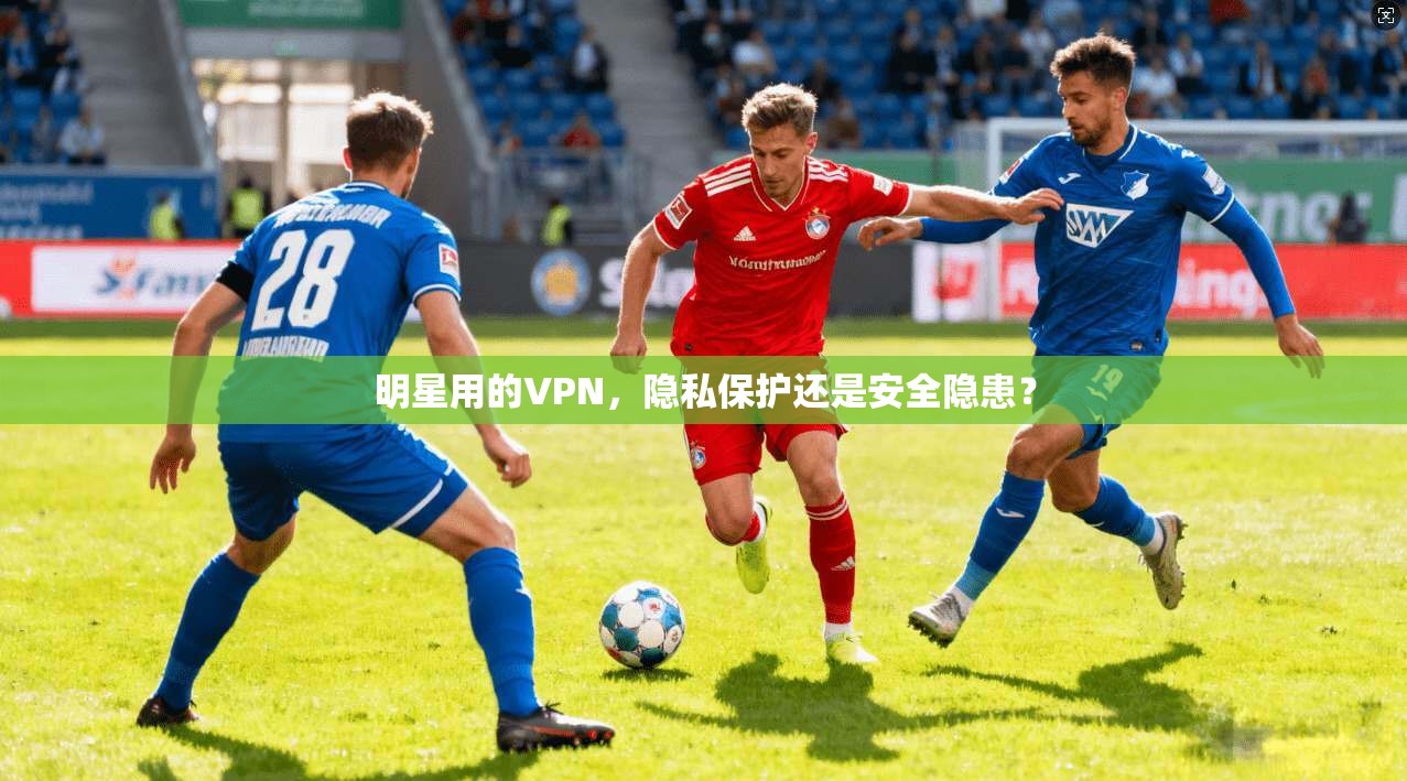 明星用的VPN，隐私保护还是安全隐患？