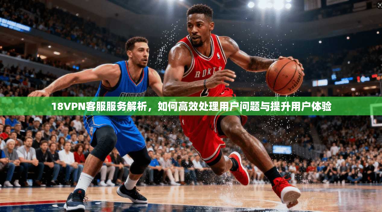 18VPN客服服务解析，如何高效处理用户问题与提升用户体验
