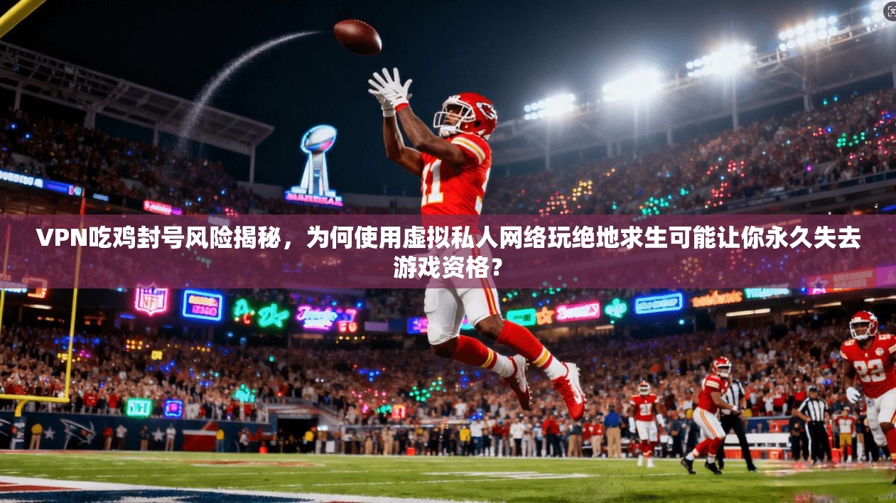 VPN吃鸡封号风险揭秘，为何使用虚拟私人网络玩绝地求生可能让你永久失去游戏资格？