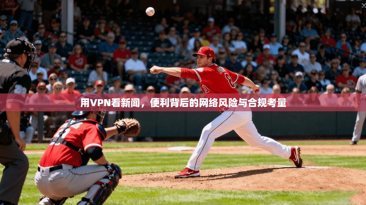 用VPN看新闻，便利背后的网络风险与合规考量