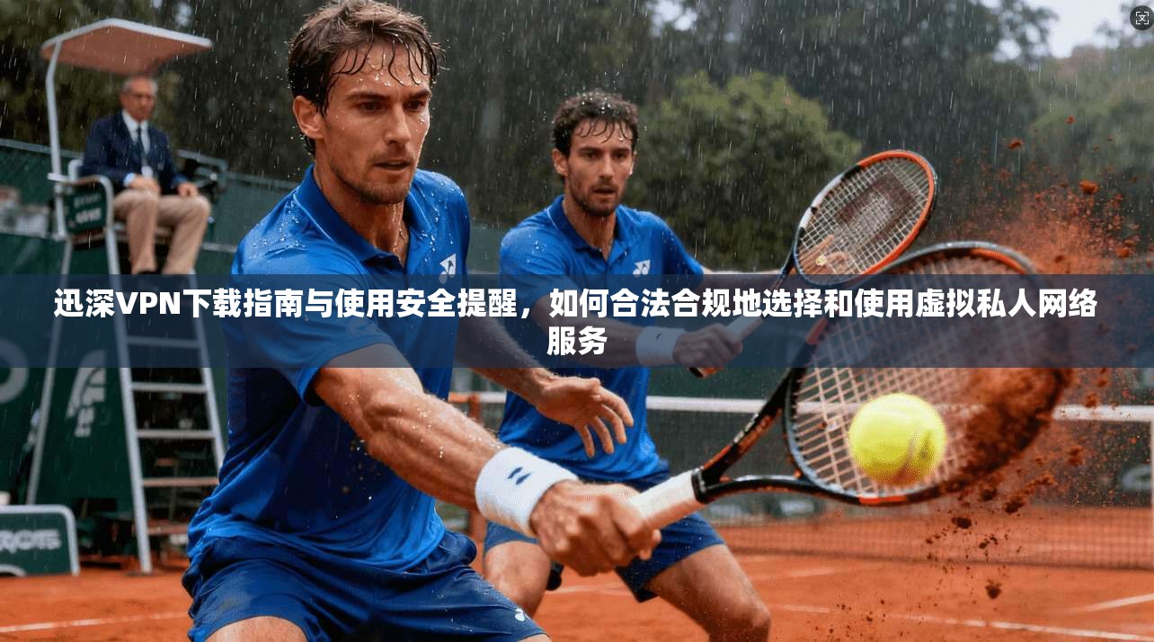 迅深VPN下载指南与使用安全提醒，如何合法合规地选择和使用虚拟私人网络服务