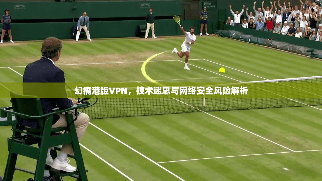 幻痛港版VPN，技术迷思与网络安全风险解析