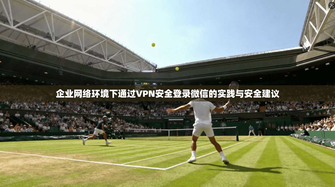 企业网络环境下通过VPN安全登录微信的实践与安全建议