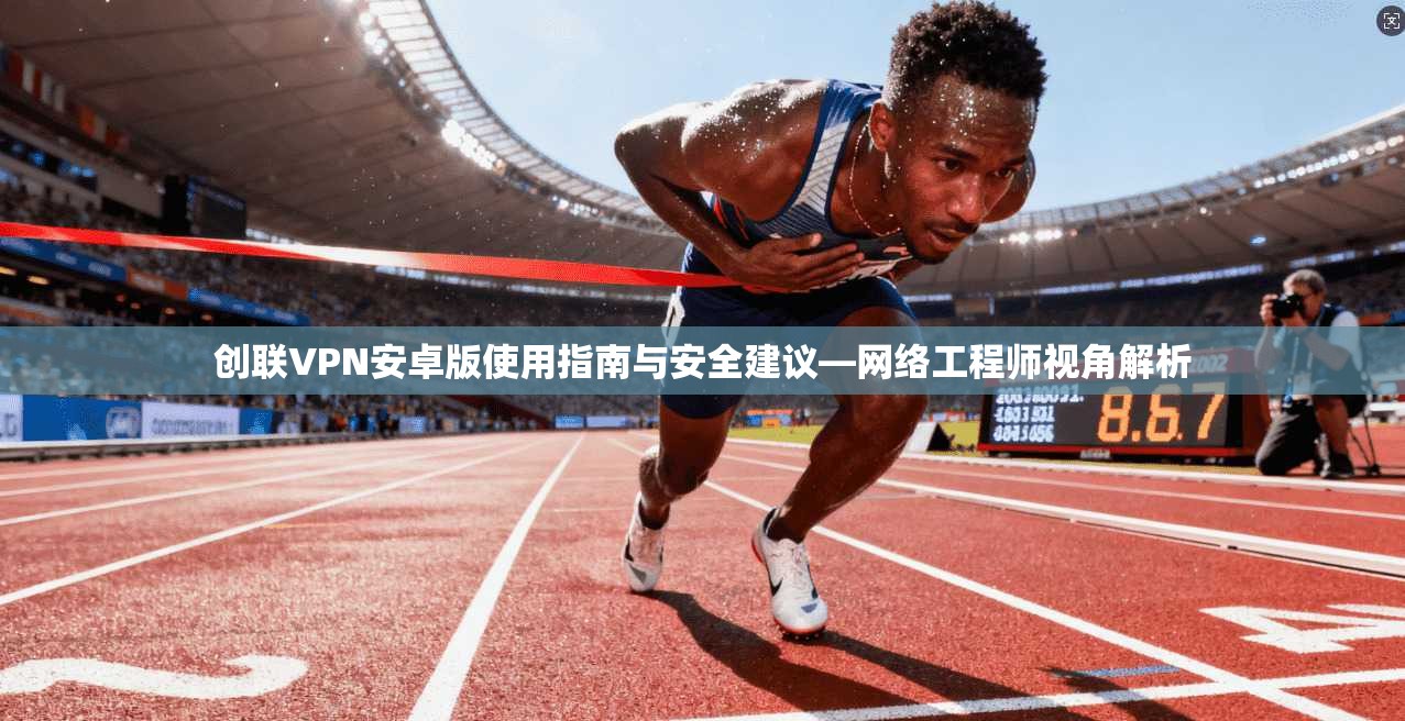 创联VPN安卓版使用指南与安全建议—网络工程师视角解析