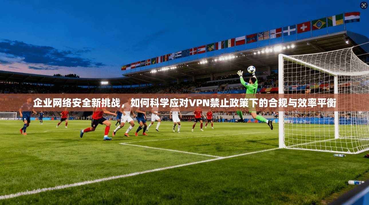 企业网络安全新挑战，如何科学应对VPN禁止政策下的合规与效率平衡