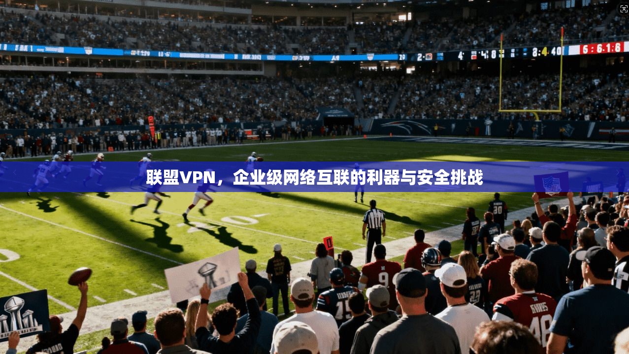 联盟VPN，企业级网络互联的利器与安全挑战