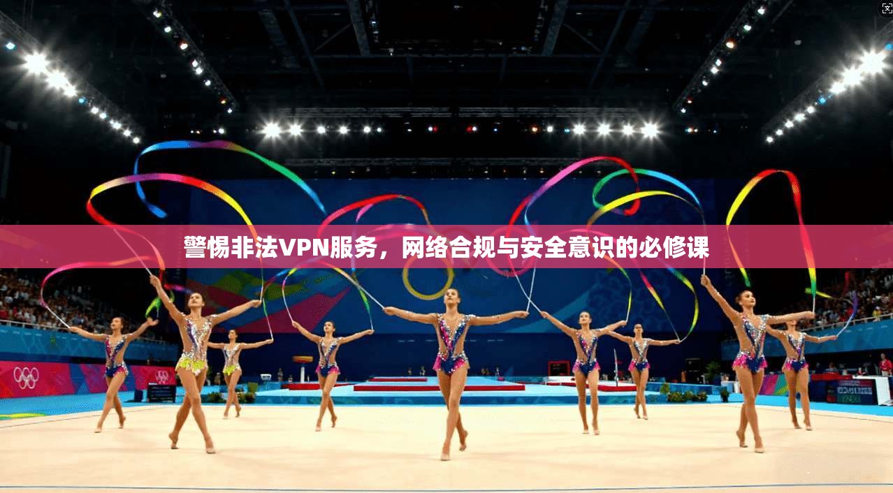 警惕非法VPN服务，网络合规与安全意识的必修课