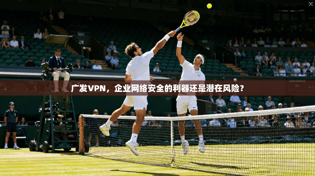 广发VPN，企业网络安全的利器还是潜在风险？