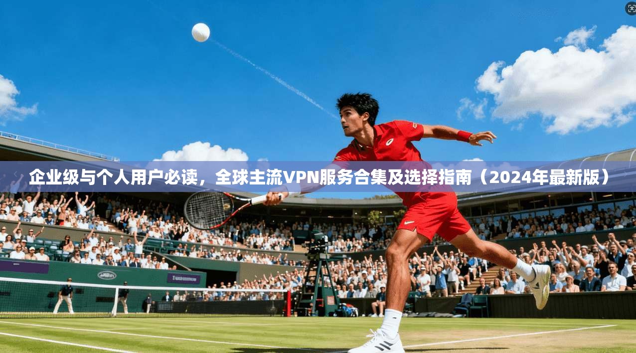 企业级与个人用户必读，全球主流VPN服务合集及选择指南（2024年最新版）