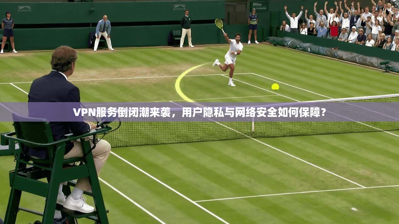 VPN服务倒闭潮来袭，用户隐私与网络安全如何保障？