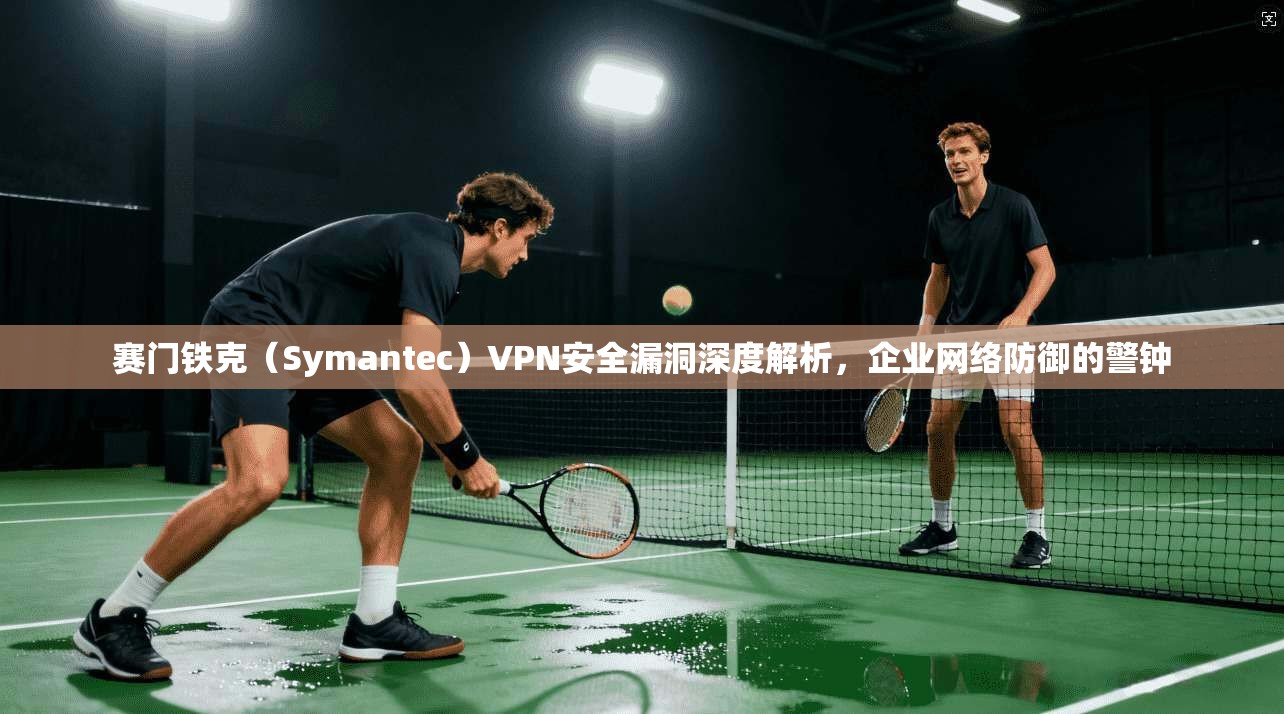 赛门铁克（Symantec）VPN安全漏洞深度解析，企业网络防御的警钟