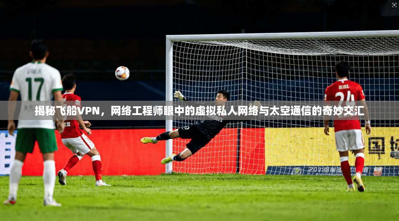 揭秘飞船VPN，网络工程师眼中的虚拟私人网络与太空通信的奇妙交汇