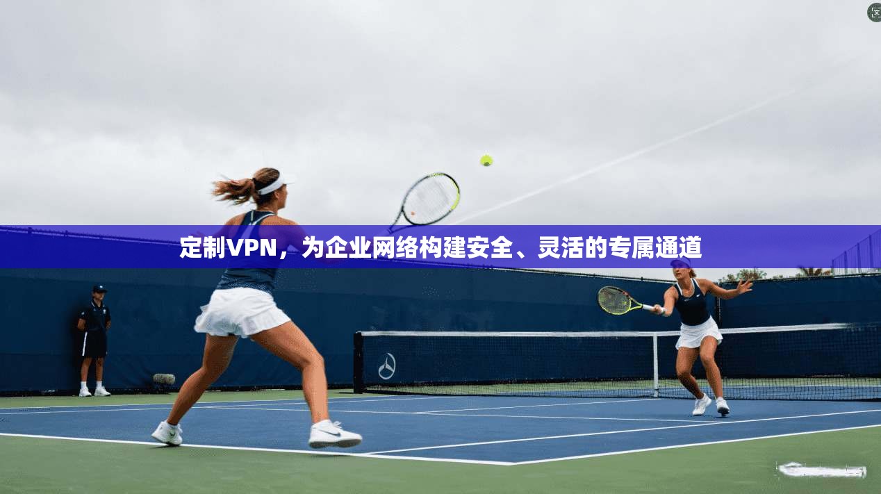 定制VPN，为企业网络构建安全、灵活的专属通道