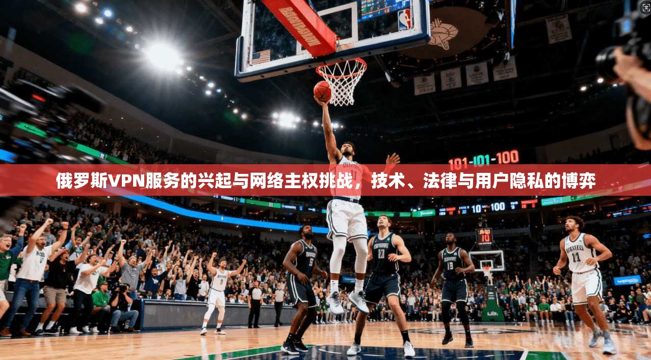 俄罗斯VPN服务的兴起与网络主权挑战，技术、法律与用户隐私的博弈