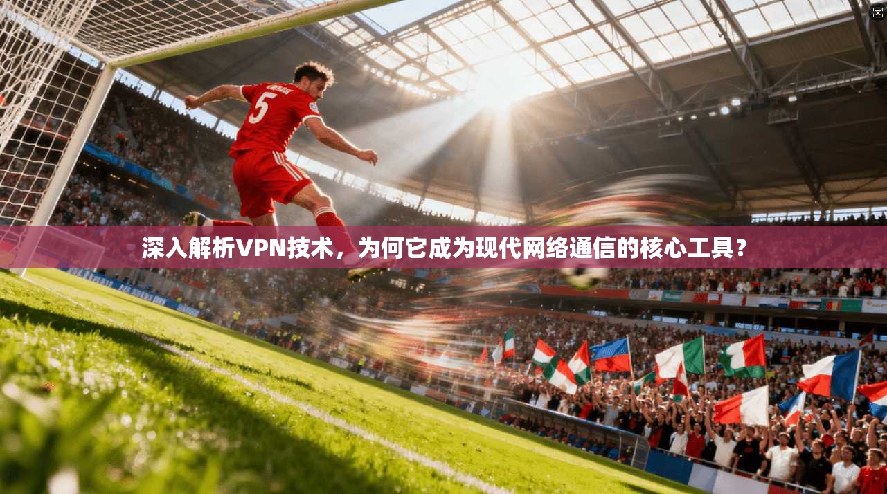 深入解析VPN技术，为何它成为现代网络通信的核心工具？