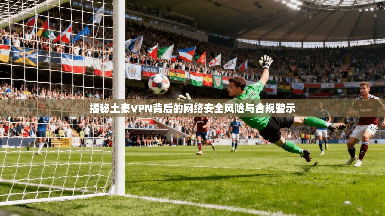 揭秘土豪VPN背后的网络安全风险与合规警示