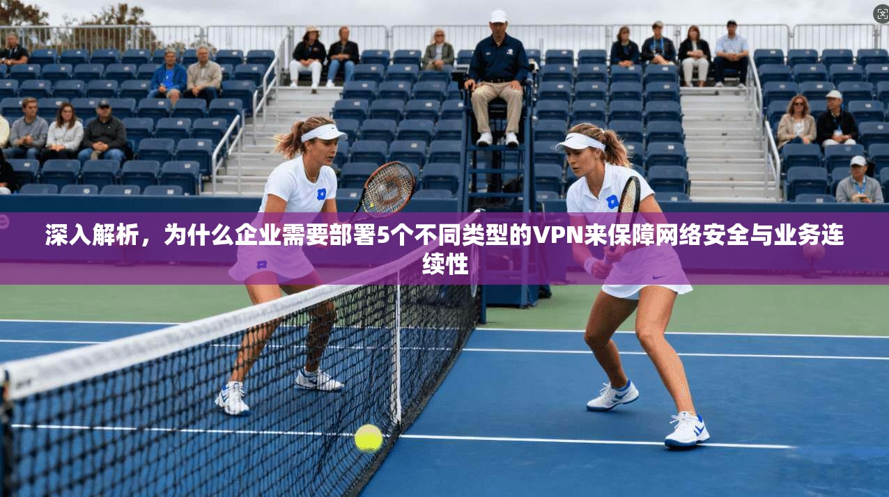 深入解析,为什么企业需要部署5个不同类型的VPN来保障网络安全与业务连续性 深入解析,为什么企业需要部署5个不同类型的VPN来保障网络安全与业务连续性