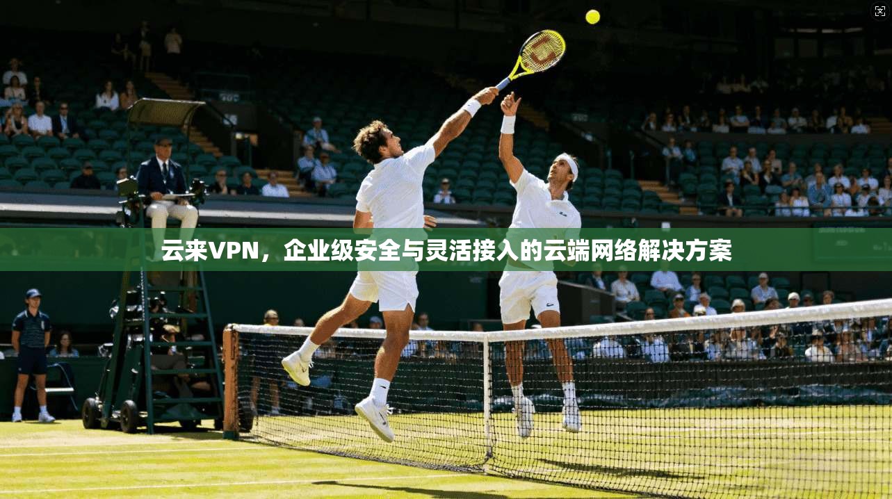 云来VPN，企业级安全与灵活接入的云端网络解决方案