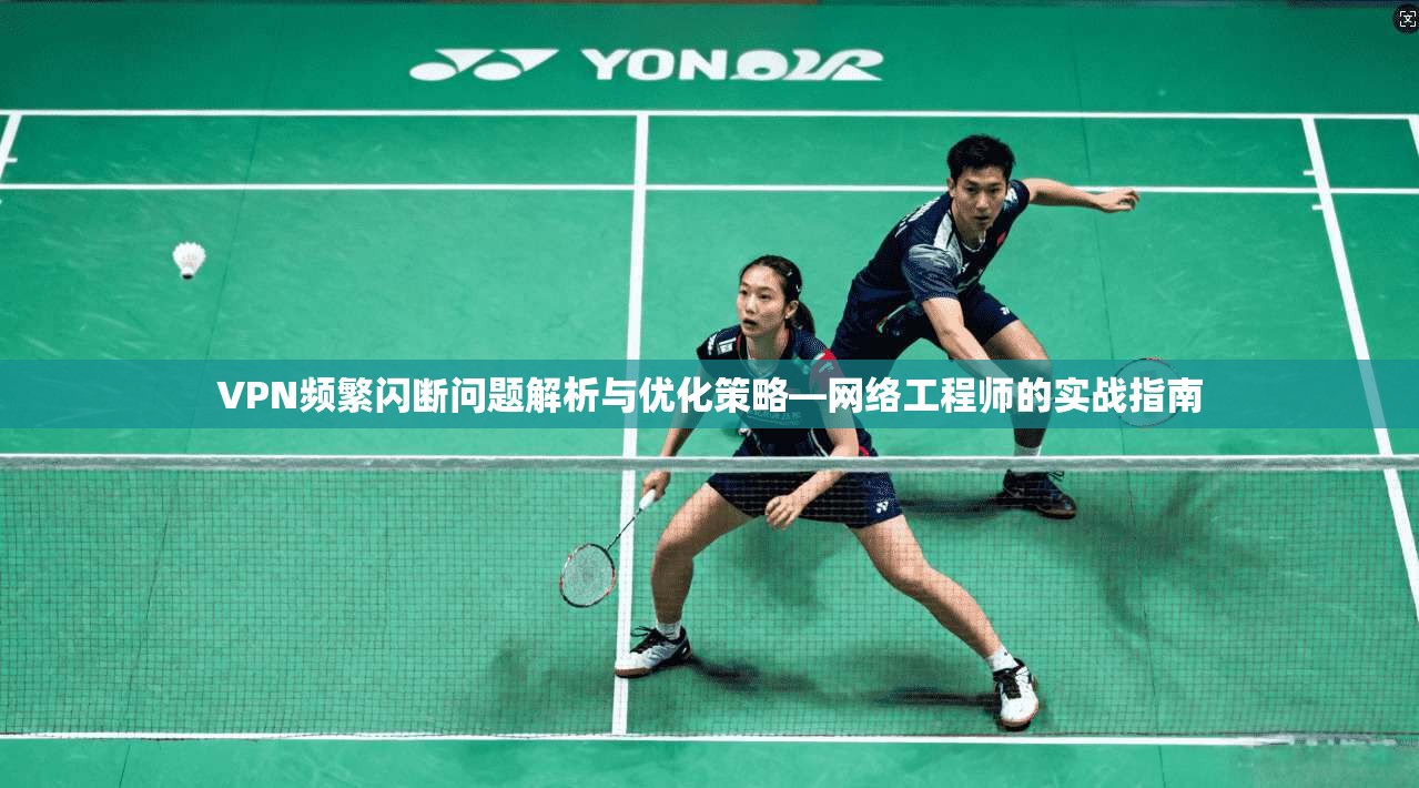 VPN频繁闪断问题解析与优化策略—网络工程师的实战指南