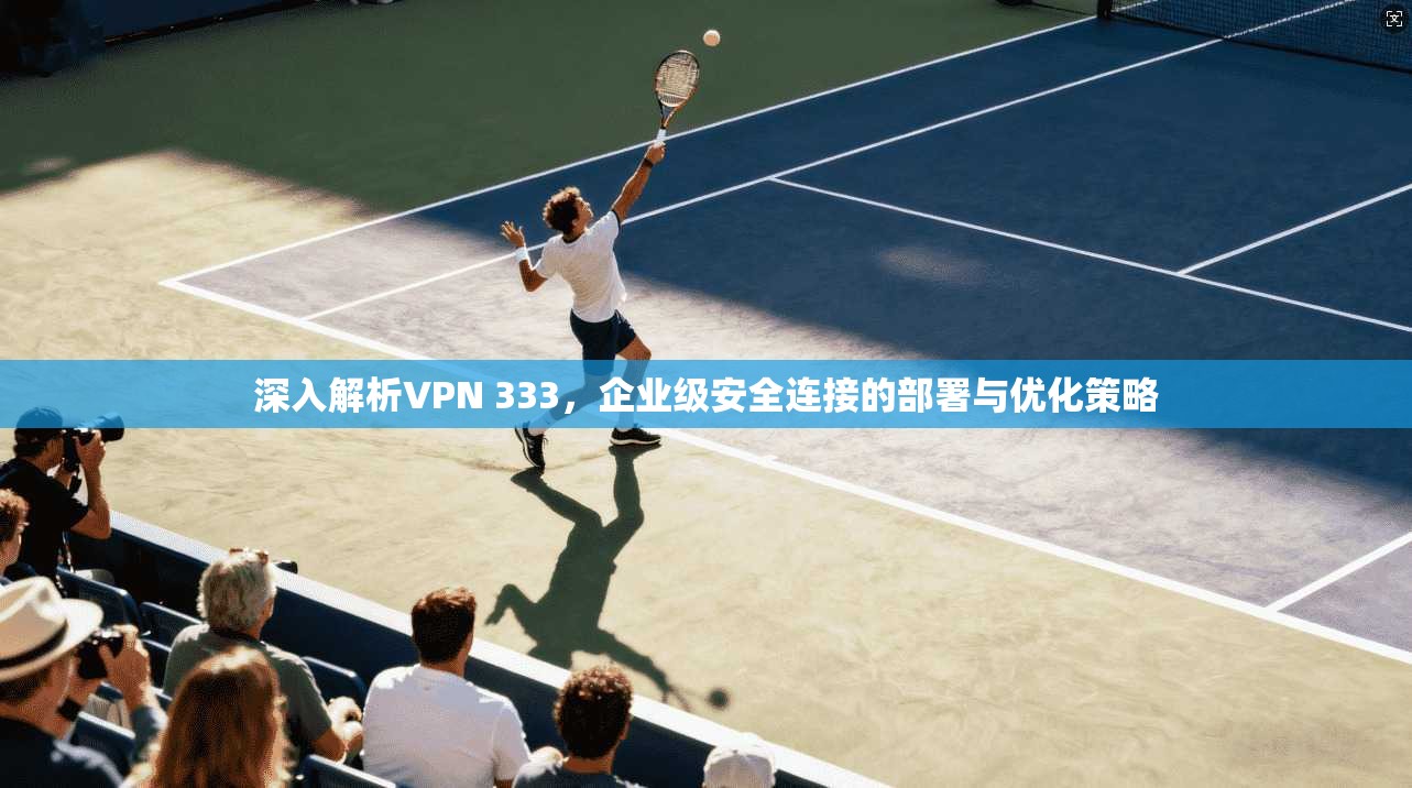 深入解析VPN 333，企业级安全连接的部署与优化策略