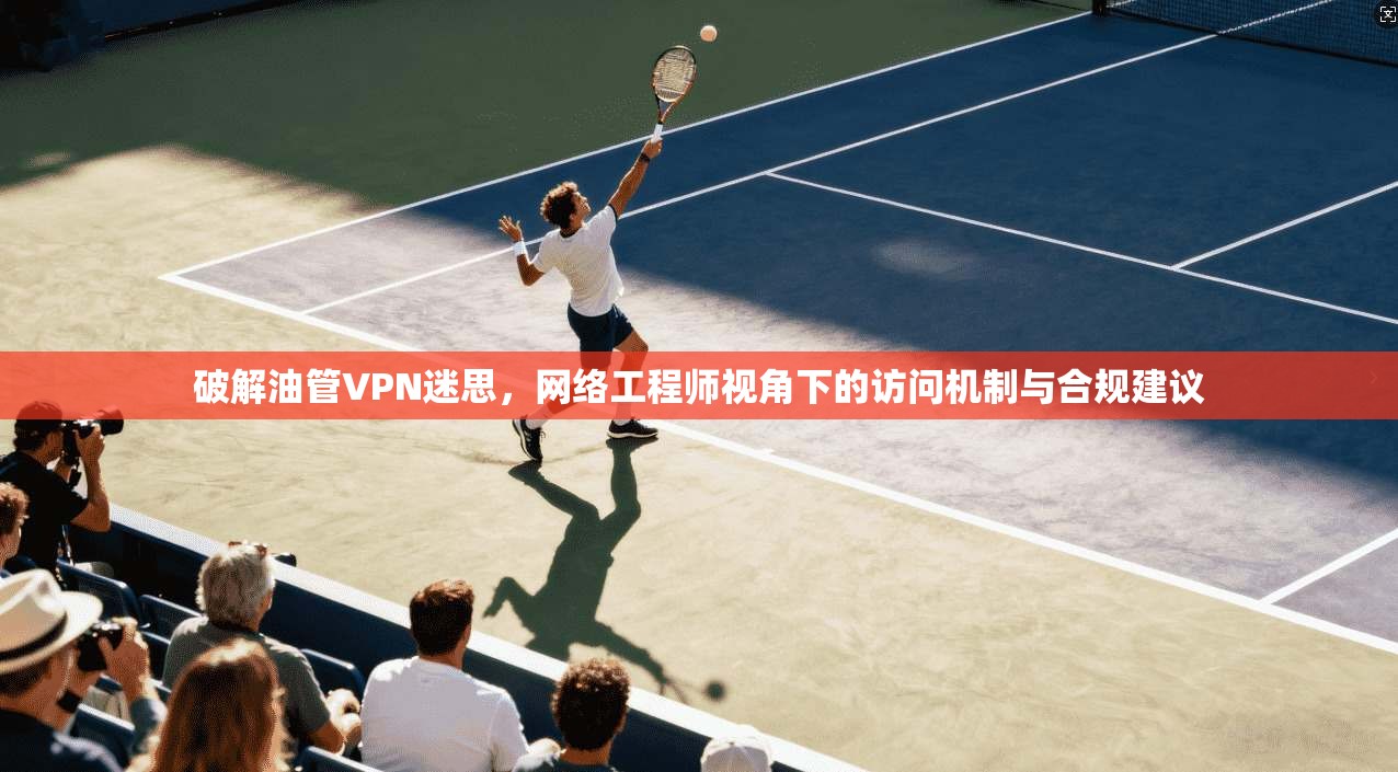 破解油管VPN迷思，网络工程师视角下的访问机制与合规建议