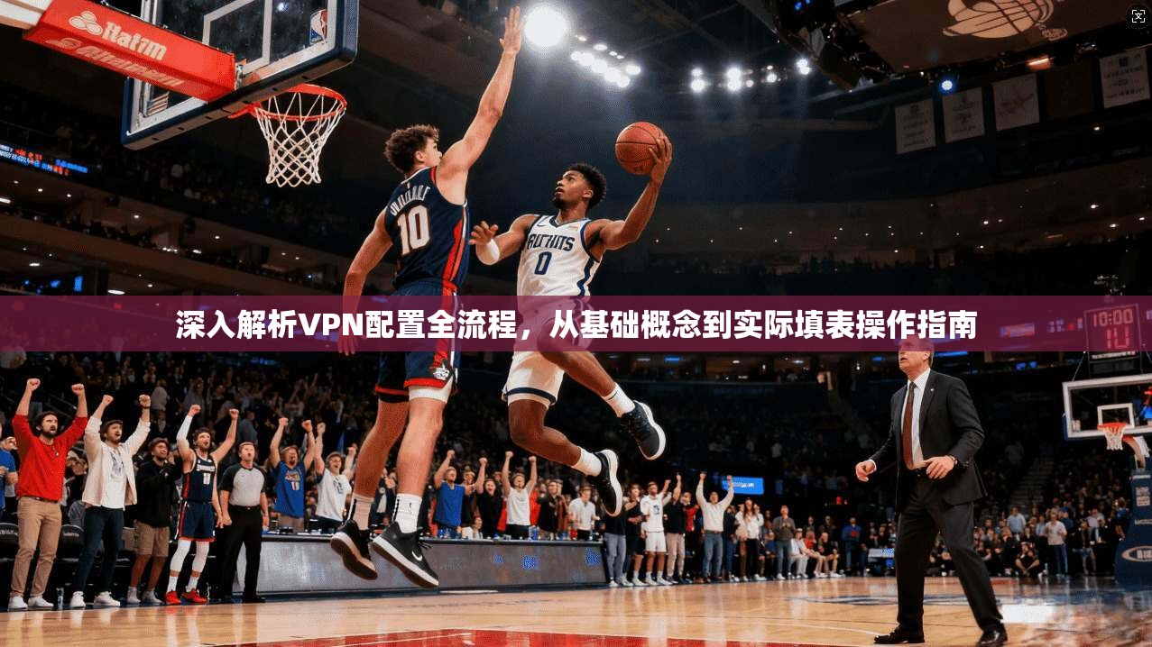 深入解析VPN配置全流程，从基础概念到实际填表操作指南