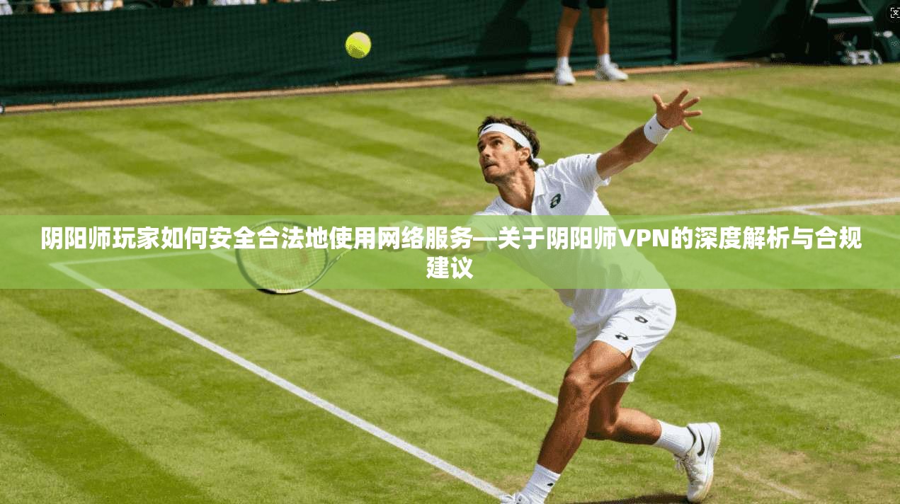 阴阳师玩家如何安全合法地使用网络服务—关于阴阳师VPN的深度解析与合规建议