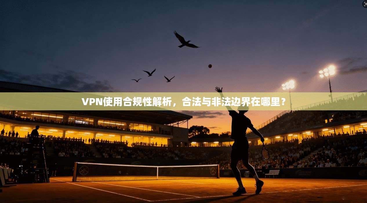 VPN使用合规性解析，合法与非法边界在哪里？