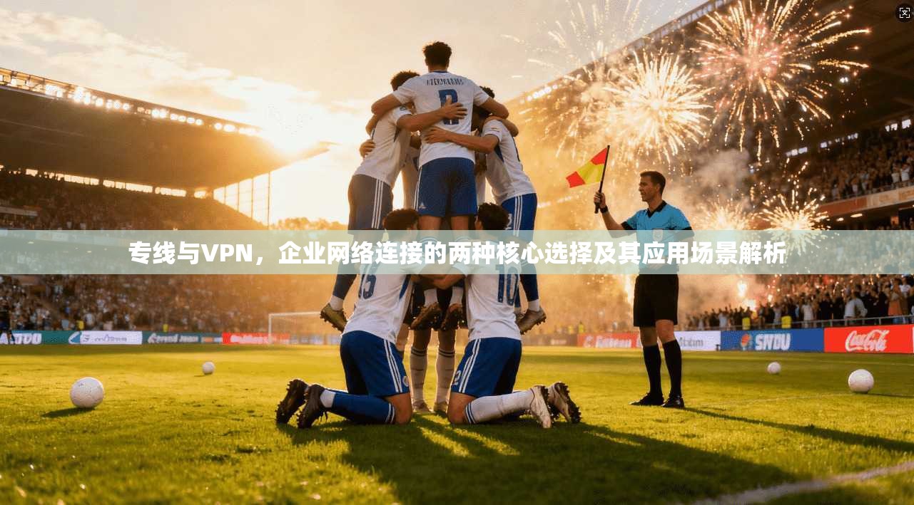 专线与VPN，企业网络连接的两种核心选择及其应用场景解析