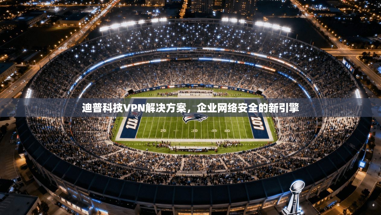 迪普科技VPN解决方案，企业网络安全的新引擎