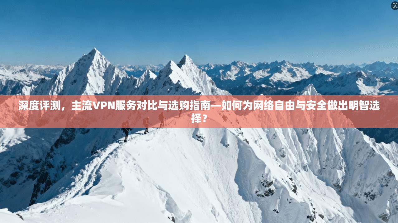 深度评测，主流VPN服务对比与选购指南—如何为网络自由与安全做出明智选择？