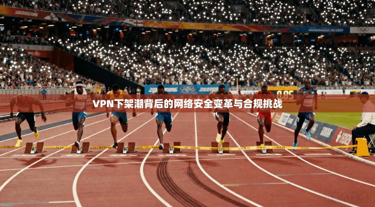 VPN下架潮背后的网络安全变革与合规挑战