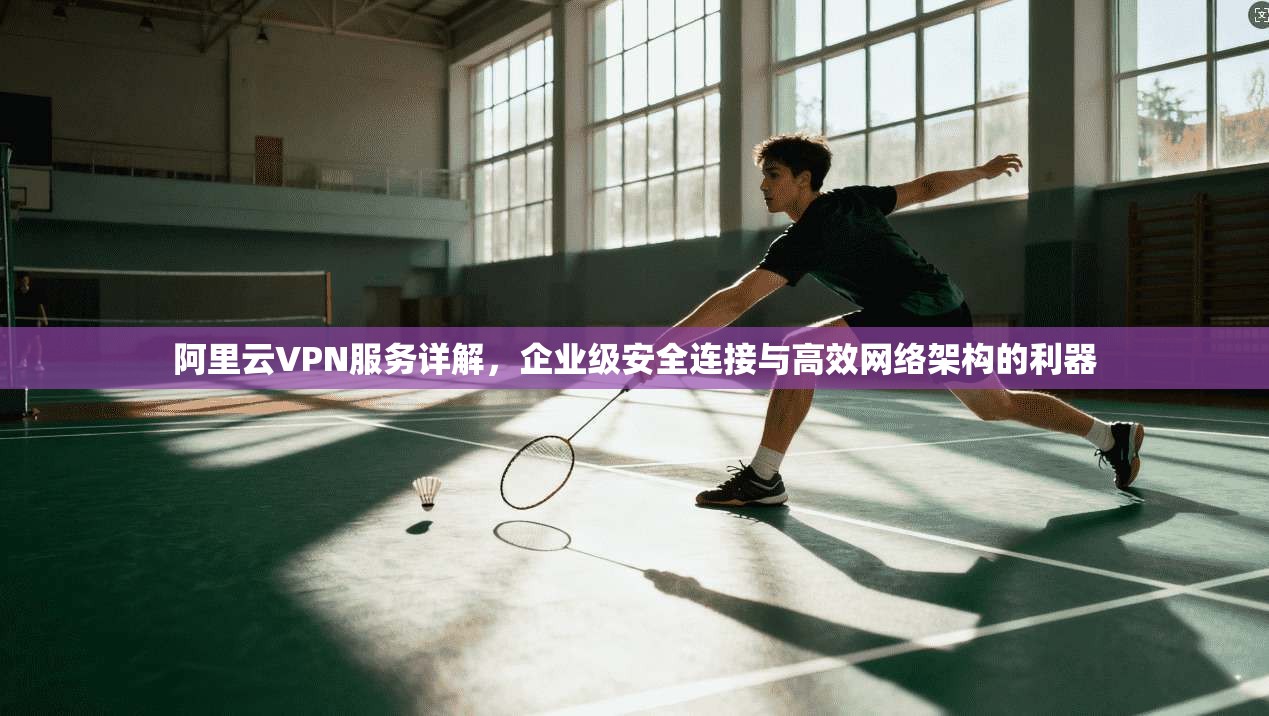 阿里云VPN服务详解，企业级安全连接与高效网络架构的利器
