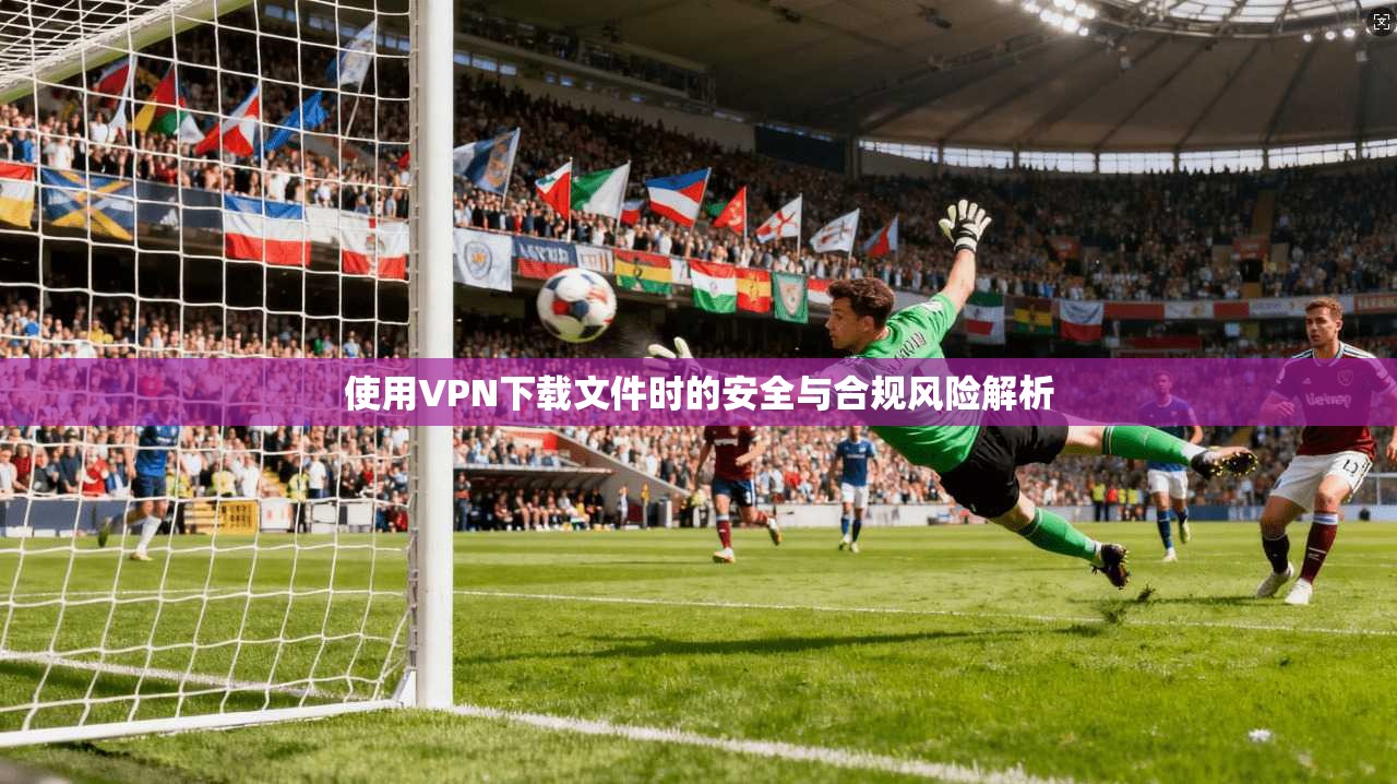 使用VPN下载文件时的安全与合规风险解析