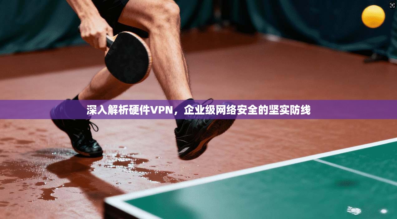 深入解析硬件VPN，企业级网络安全的坚实防线