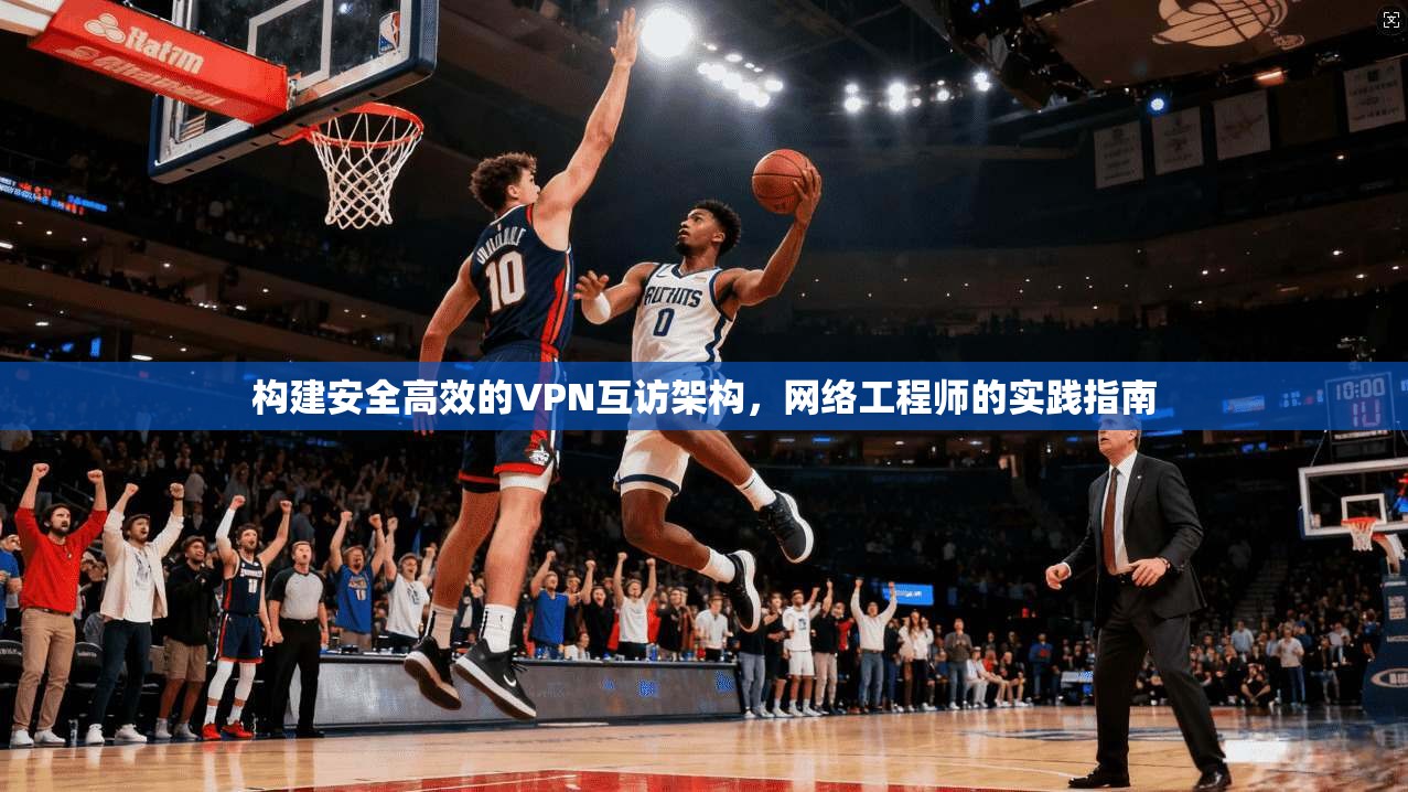 构建安全高效的VPN互访架构，网络工程师的实践指南