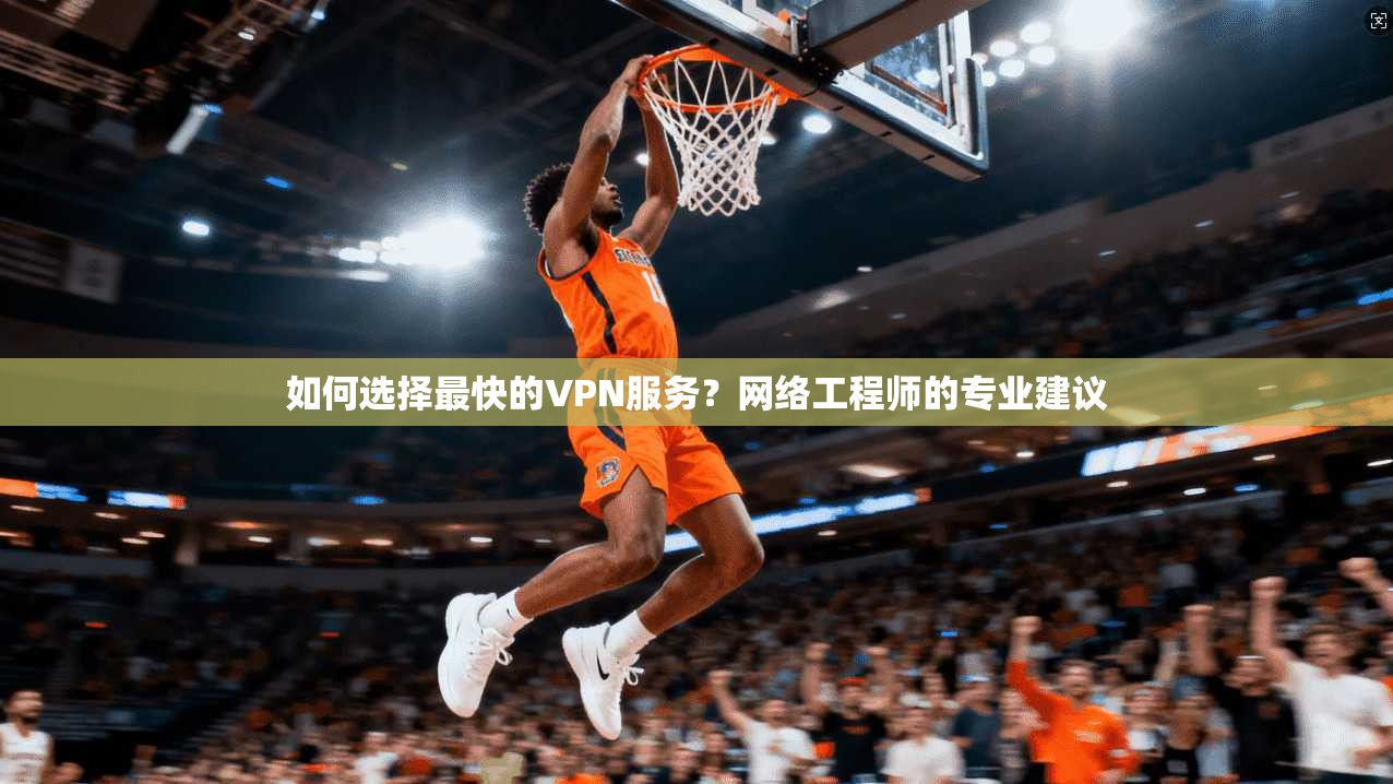如何选择最快的VPN服务？网络工程师的专业建议
