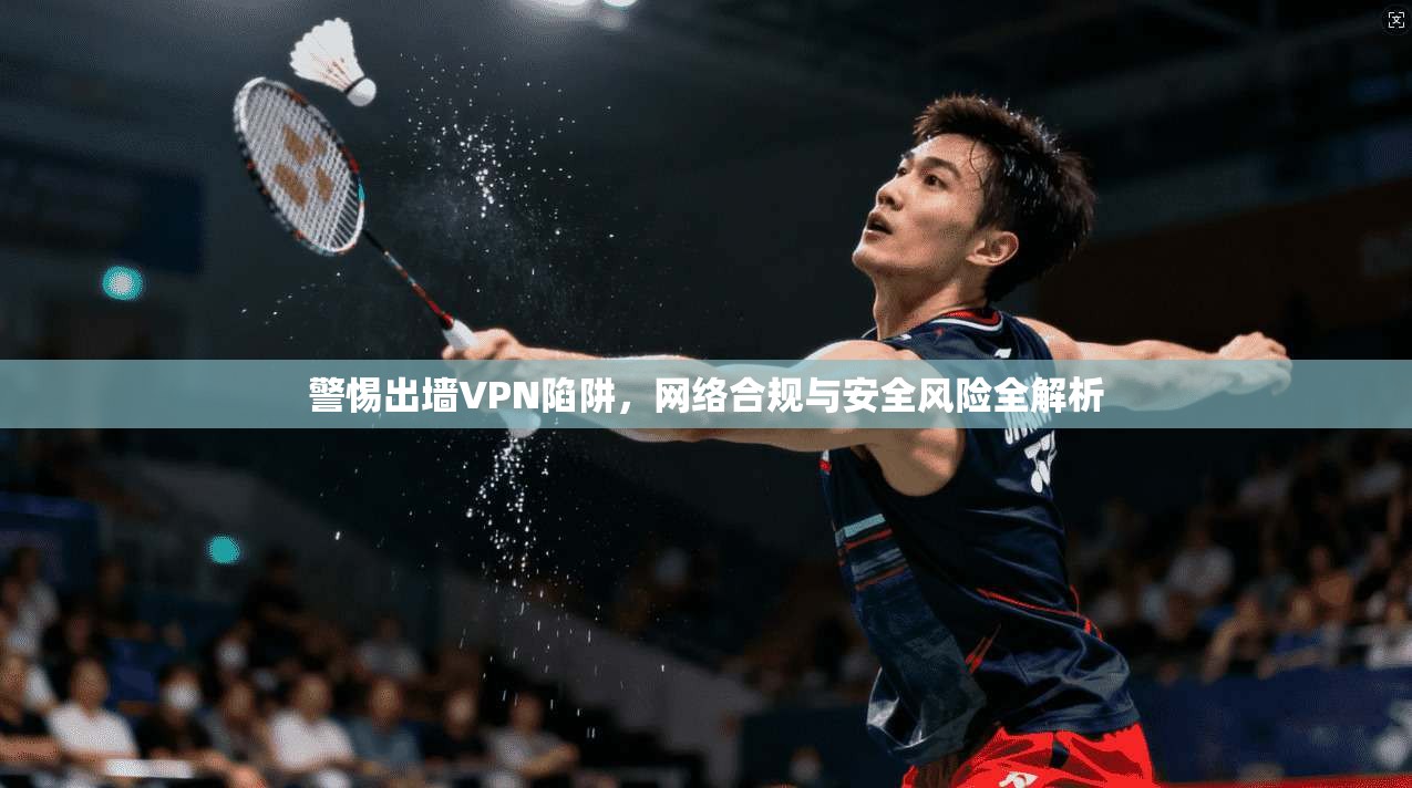 警惕出墙VPN陷阱，网络合规与安全风险全解析