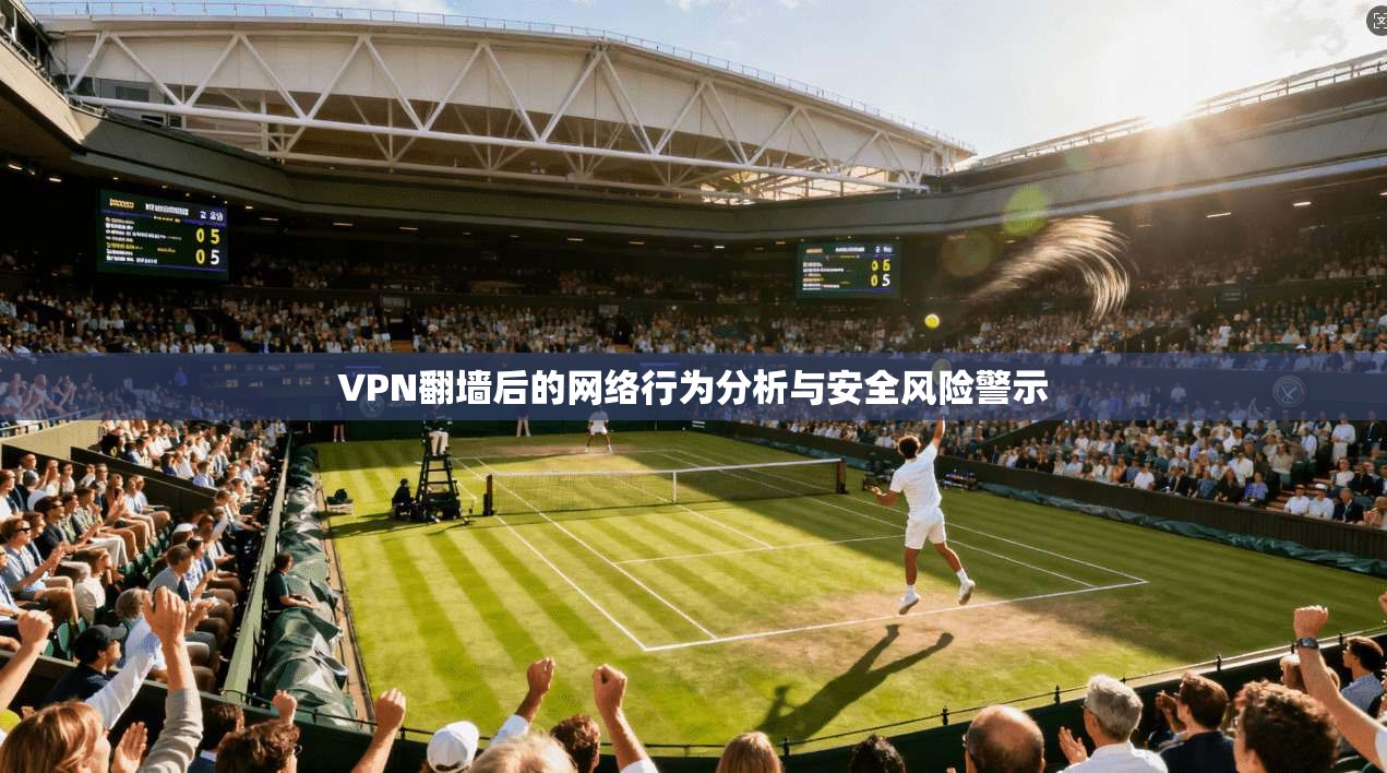 VPN翻墙后的网络行为分析与安全风险警示