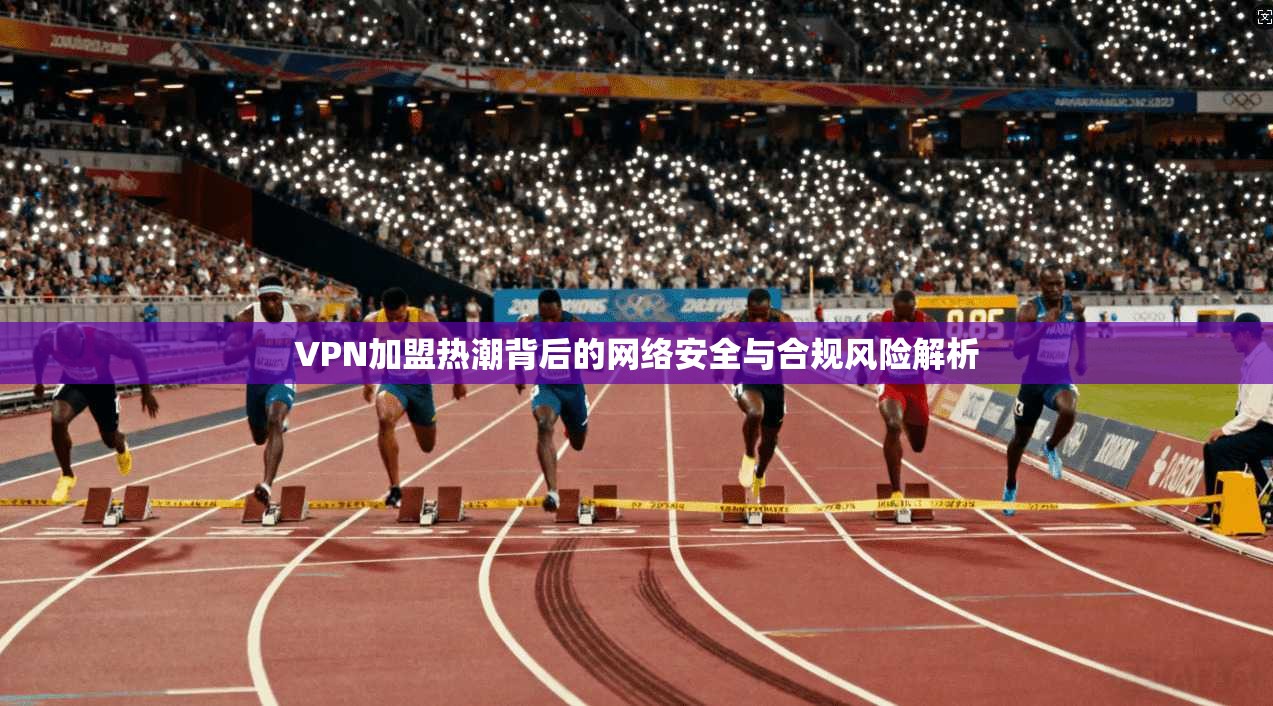 VPN加盟热潮背后的网络安全与合规风险解析