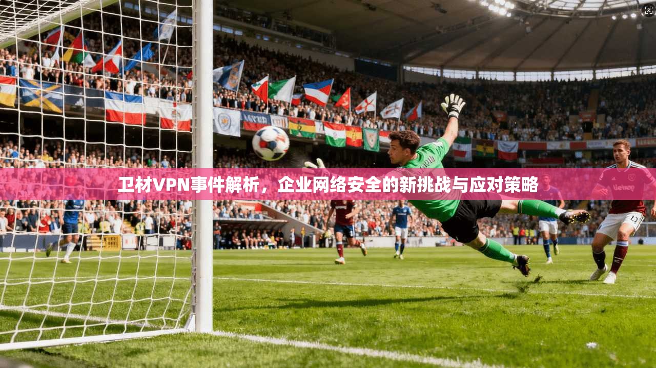 卫材VPN事件解析，企业网络安全的新挑战与应对策略