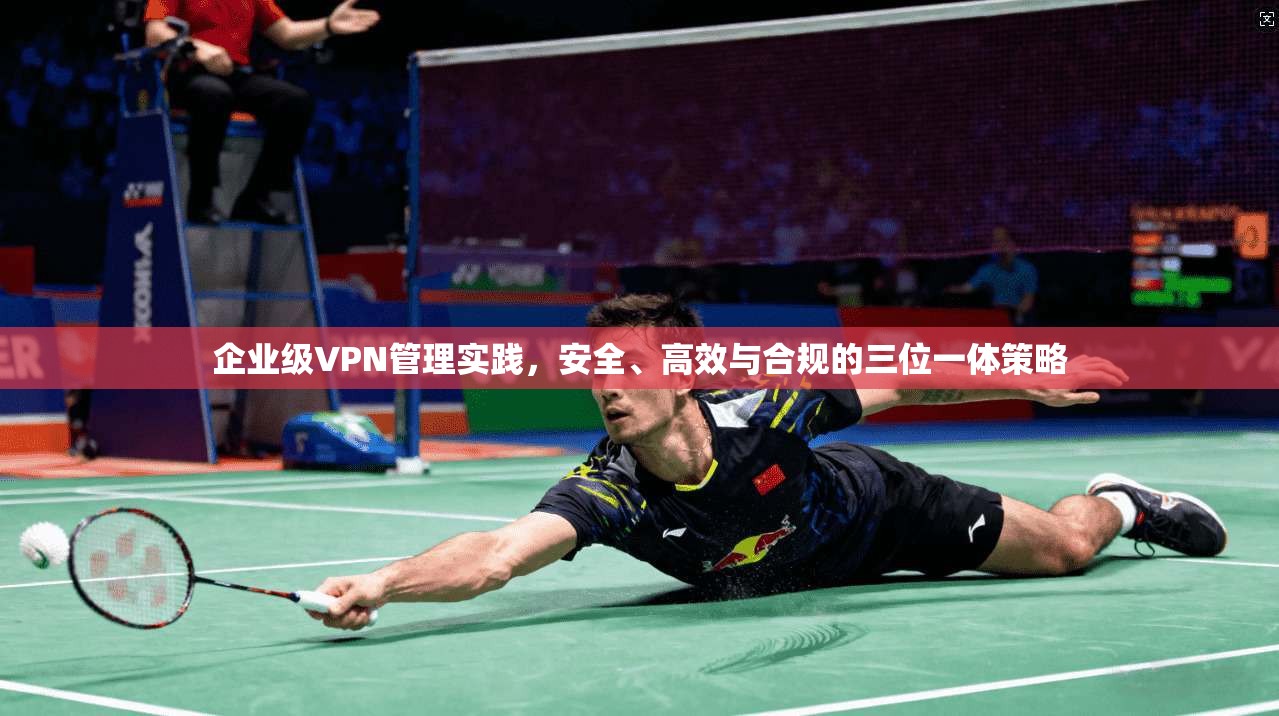 企业级VPN管理实践,安全、高效与合规的三位一体策略 企业级VPN管理实践,安全、高效与合规的三位一体策略