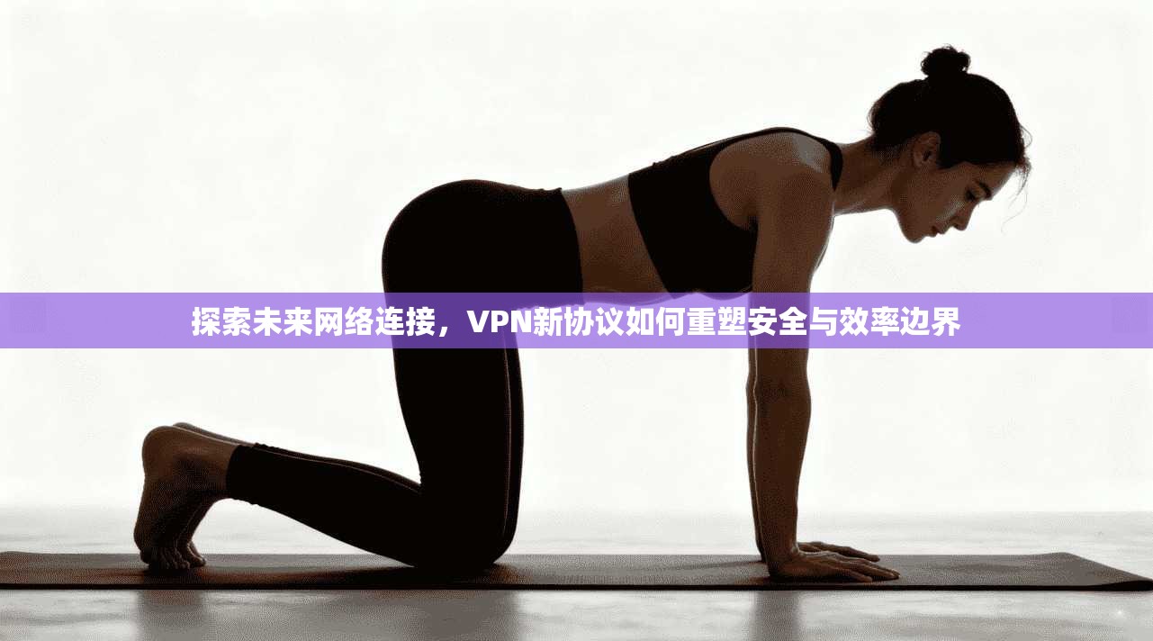 探索未来网络连接，VPN新协议如何重塑安全与效率边界