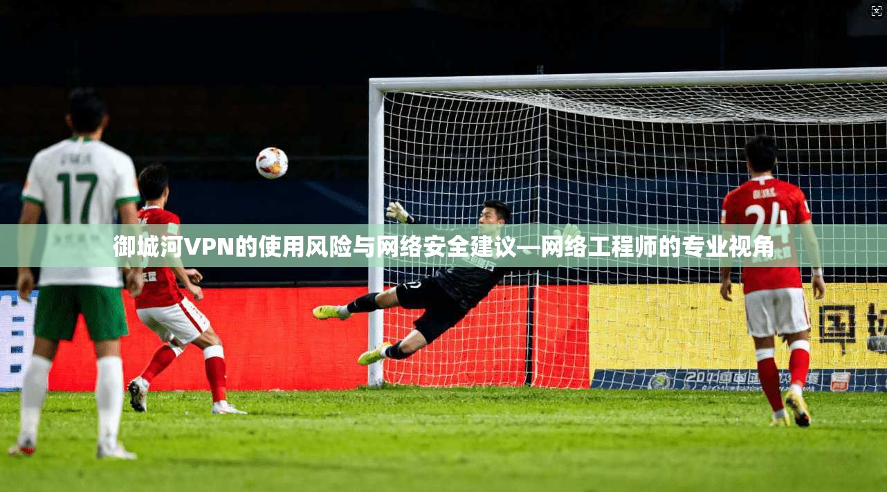 御城河VPN的使用风险与网络安全建议—网络工程师的专业视角